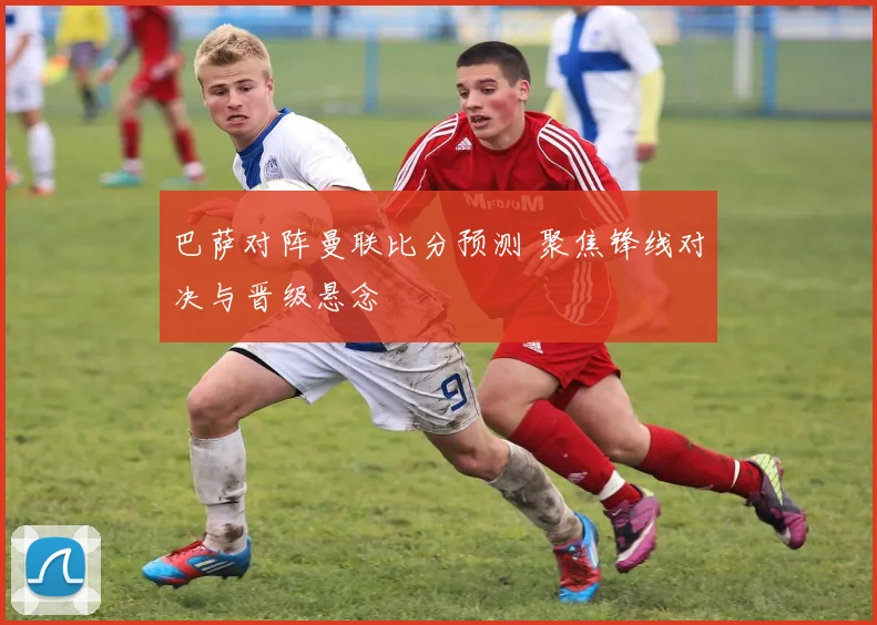 巴萨对阵曼联比分预测 聚焦锋线对决与晋级悬念