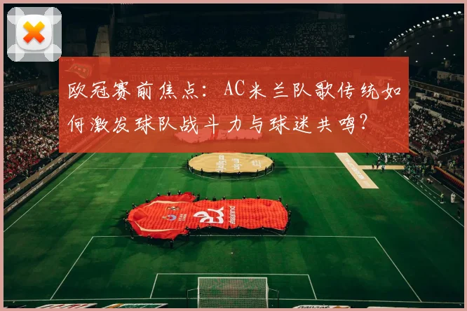 欧冠赛前焦点：AC米兰队歌传统如何激发球队战斗力与球迷共鸣？