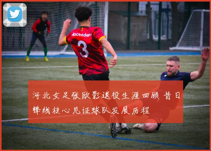 河北女足张欧影退役生涯回顾 昔日锋线核心见证球队发展历程