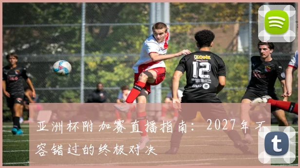 亚洲杯附加赛直播指南：2027年不容错过的终极对决