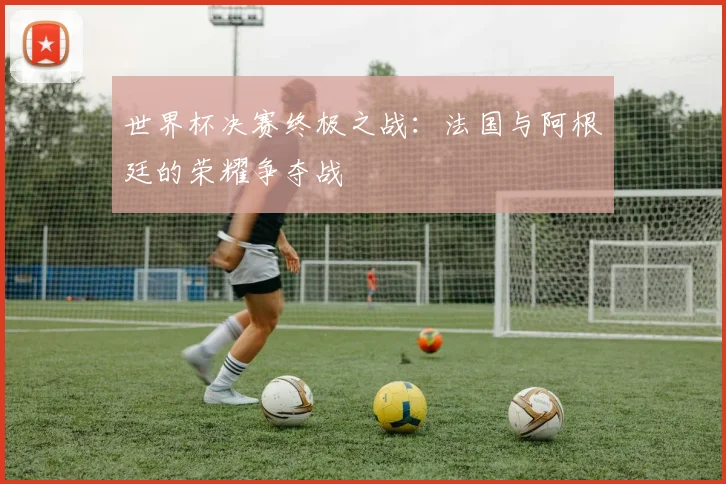 世界杯决赛终极之战:法国与阿根廷的荣耀争夺战