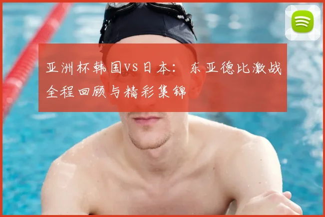 亚洲杯韩国vs日本:东亚德比激战全程回顾与精彩集锦