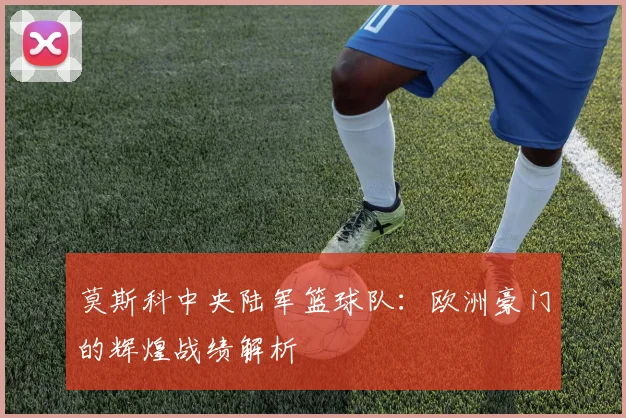 莫斯科中央陆军篮球队:欧洲豪门的辉煌战绩解析
