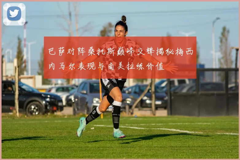 巴萨对阵桑托斯巅峰交锋揭秘梅西内马尔表现与南美拉练价值
