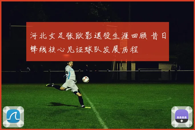 河北女足张欧影退役生涯回顾 昔日锋线核心见证球队发展历程