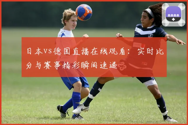 日本vs德国直播在线观看：实时比分与赛事精彩瞬间速递