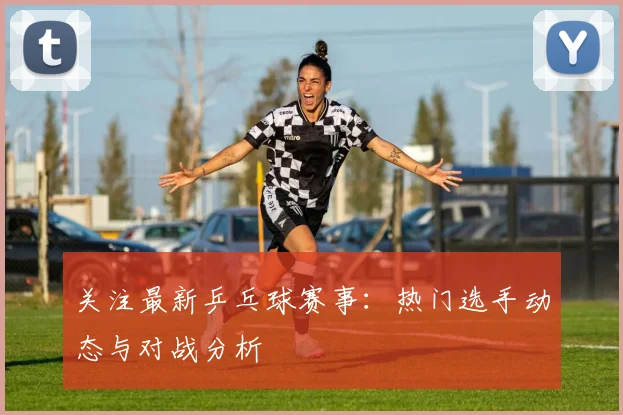 关注最新乒乓球赛事：热门选手动态与对战分析
