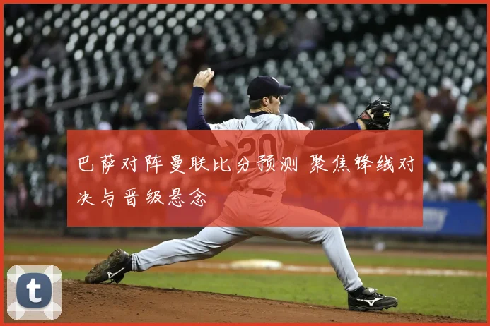 巴萨对阵曼联比分预测 聚焦锋线对决与晋级悬念