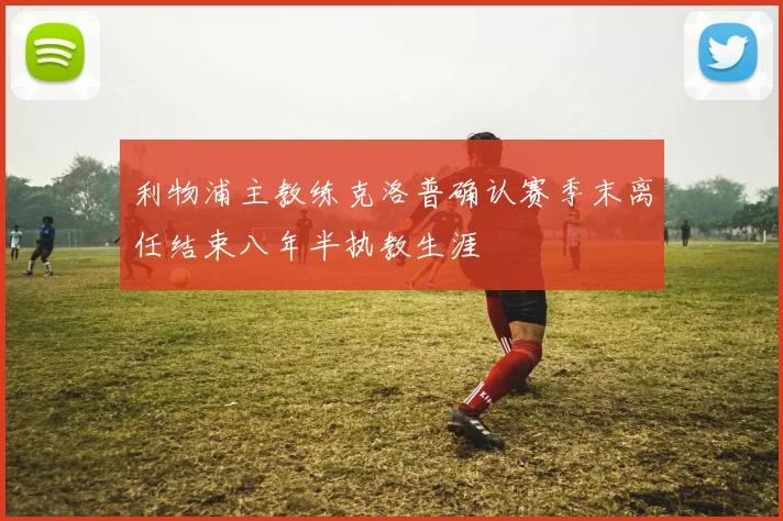 利物浦主教练克洛普确认赛季末离任结束八年半执教生涯