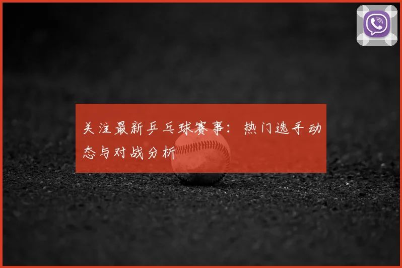 关注最新乒乓球赛事:热门选手动态与对战分析