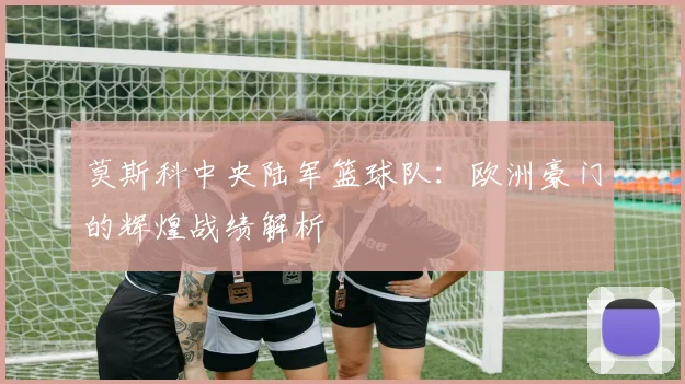 莫斯科中央陆军篮球队：欧洲豪门的辉煌战绩解析