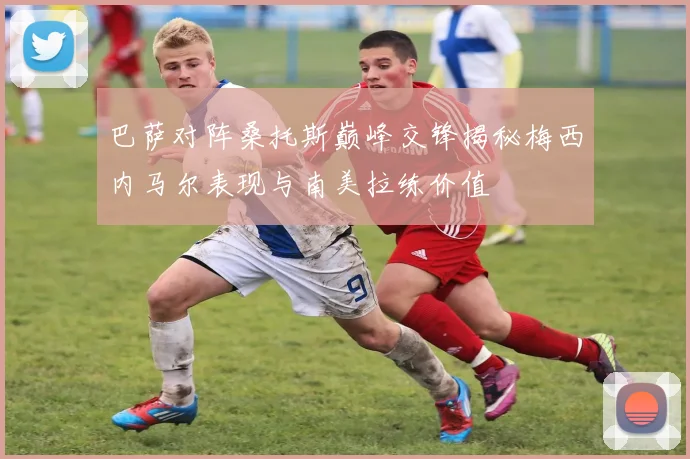 巴萨对阵桑托斯巅峰交锋揭秘梅西内马尔表现与南美拉练价值