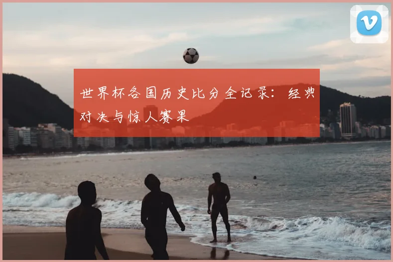 世界杯各国历史比分全记录：经典对决与惊人赛果