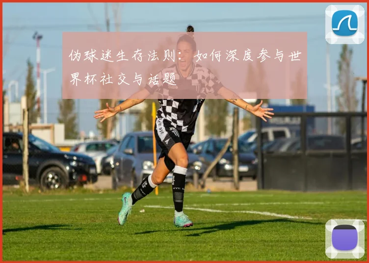 伪球迷生存法则：如何深度参与世界杯社交与话题
