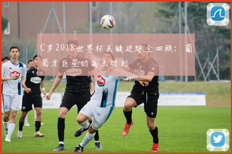 C罗2018世界杯关键进球全回顾：葡萄牙巨星的高光时刻