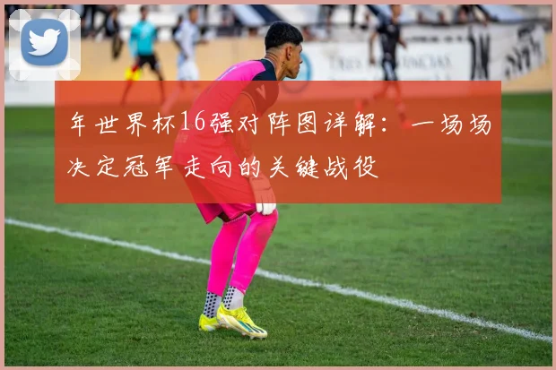 年世界杯16强对阵图详解：一场场决定冠军走向的关键战役