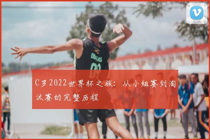 C罗2022世界杯之旅：从小组赛到淘汰赛的完整历程