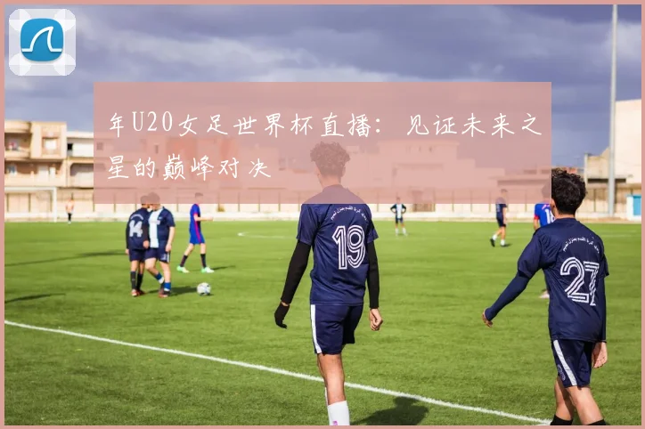 年U20女足世界杯直播：见证未来之星的巅峰对决