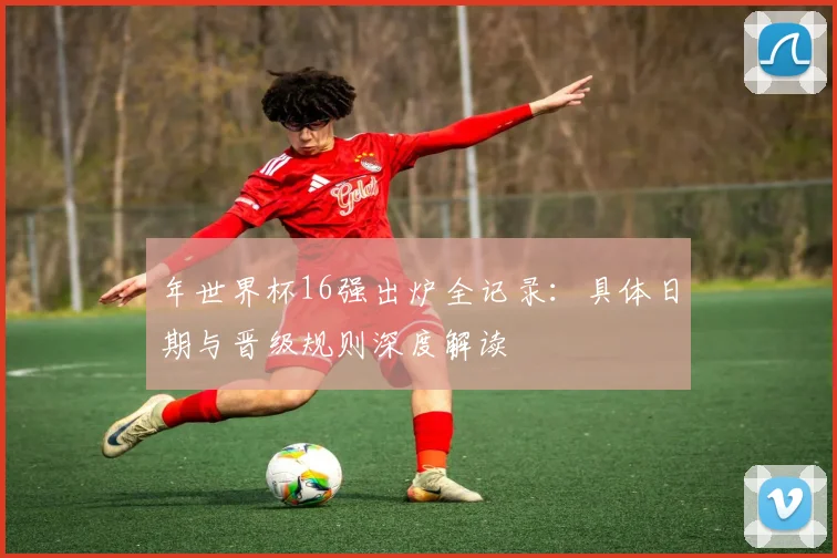 年世界杯16强出炉全记录：具体日期与晋级规则深度解读