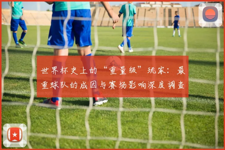 世界杯史上的“重量级”玩家：最重球队的成因与赛场影响深度调查