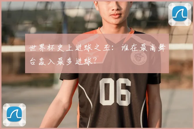 世界杯史上进球之王：谁在最高舞台轰入最多进球？
