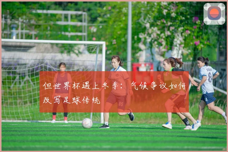 但世界杯遇上冬季:气候争议如何改写足球传统