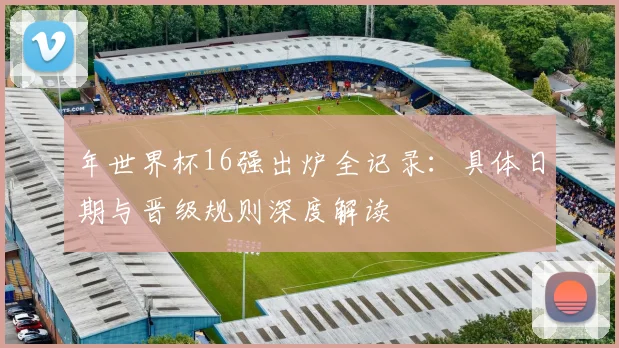 年世界杯16强出炉全记录：具体日期与晋级规则深度解读