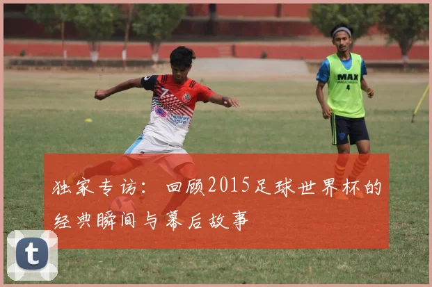 独家专访:回顾2015足球世界杯的经典瞬间与幕后故事
