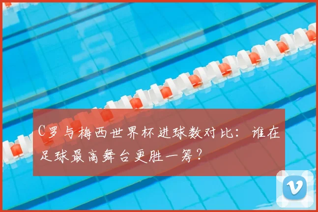 C罗与梅西世界杯进球数对比：谁在足球最高舞台更胜一筹？